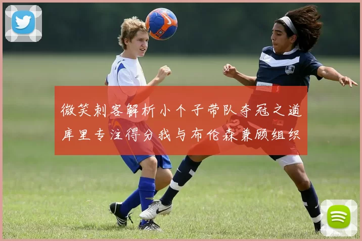 微笑刺客解析小个子带队夺冠之道库里专注得分我与布伦森兼顾组织与得分