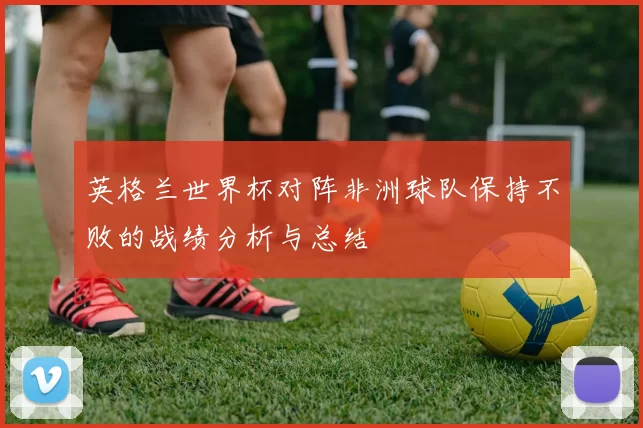 英格兰世界杯对阵非洲球队保持不败的战绩分析与总结