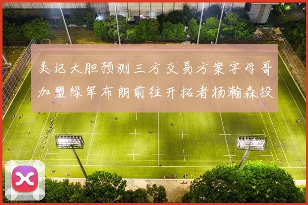 美记大胆预测三方交易方案字母哥加盟绿军布朗前往开拓者杨瀚森投奔雄鹿