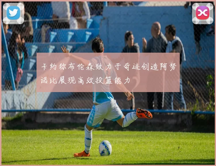 卡约称布伦森致力于奇迹创造阿努诺比展现高效投篮能力