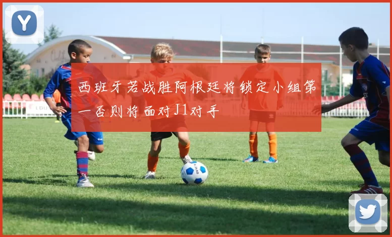 西班牙若战胜阿根廷将锁定小组第一否则将面对J1对手